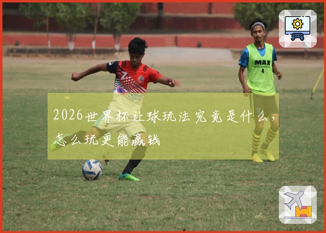 2026世界杯让球玩法究竟是什么,怎么玩更能赢钱